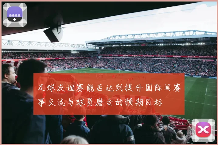 足球友谊赛能否达到提升国际间赛事交流与球员磨合的预期目标